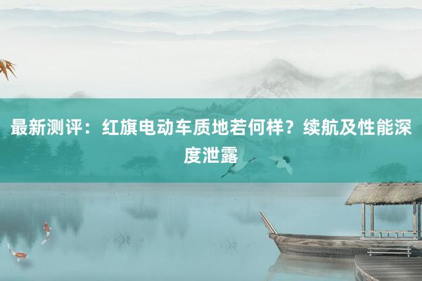 最新测评：红旗电动车质地若何样？续航及性能深度泄露
