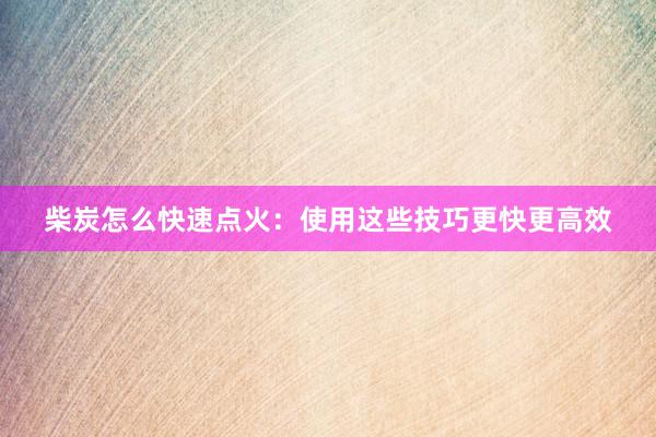 柴炭怎么快速点火：使用这些技巧更快更高效